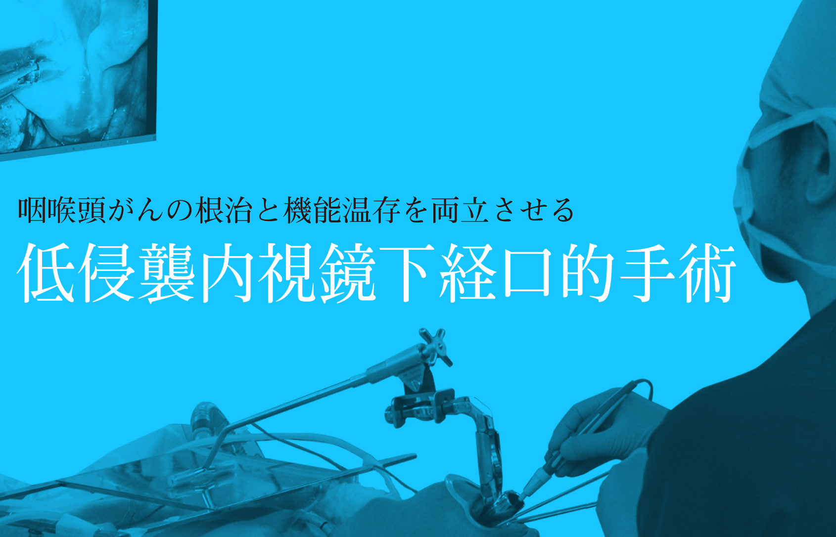 咽喉頭がんの根治と機能温存を両立させる『低侵襲内視鏡下経口的手術』 咽喉頭がんの根治と機能温存を両立させる『低侵襲内視鏡下経口的手術』
